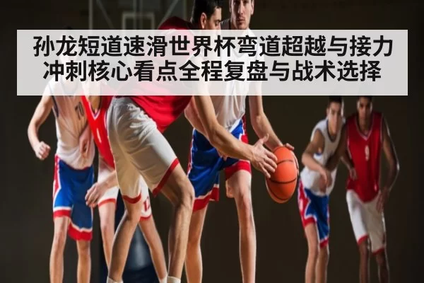孙龙短道速滑世界杯弯道超越与接力冲刺核心看点全程复盘与战术选择